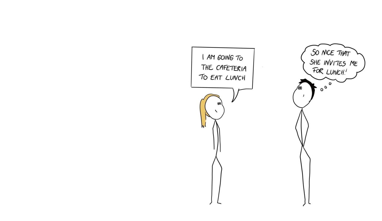 A woman and a man talking. She says; I am going to the cafeteria to eat lunch. He is thinking; So nice that she invites me for lunch.